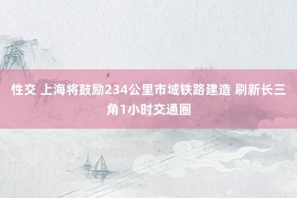 性交 上海将鼓励234公里市域铁路建造 刷新长三角1小时交通圈