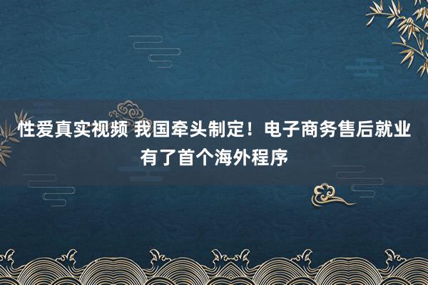 性爱真实视频 我国牵头制定！电子商务售后就业有了首个海外程序