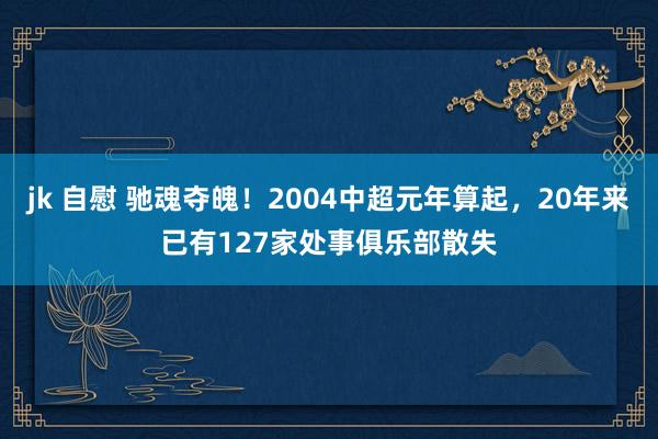 jk 自慰 驰魂夺魄！2004中超元年算起，20年来已有127家处事俱乐部散失