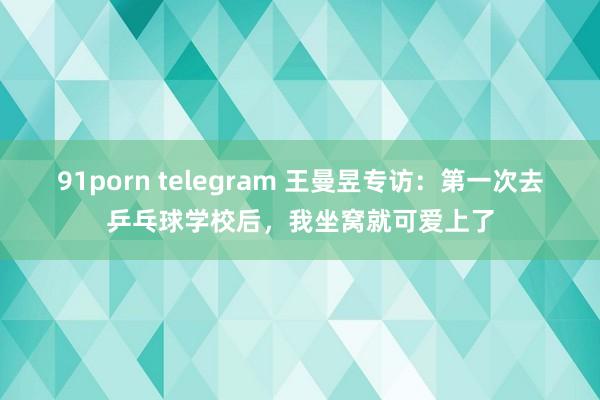 91porn telegram 王曼昱专访：第一次去乒乓球学校后，我坐窝就可爱上了