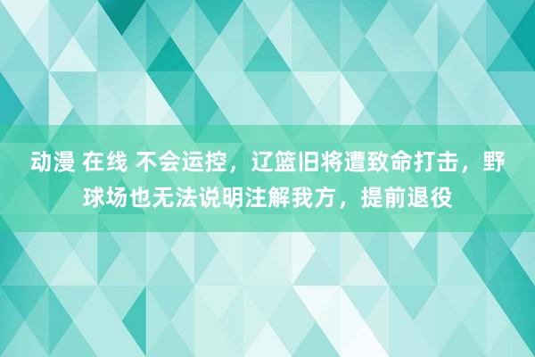 动漫 在线 不会运控，辽篮旧将遭致命打击，野球场也无法说明注解我方，提前退役